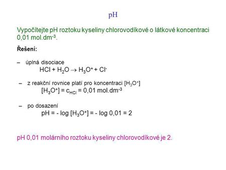 PH Vypočítejte pH roztoku kyseliny chlorovodíkové o látkové koncentraci 0,01 mol.dm-3. Řešení: –    úplná disociace HCl + H2O  H3O+ + Cl- –    z reakční.