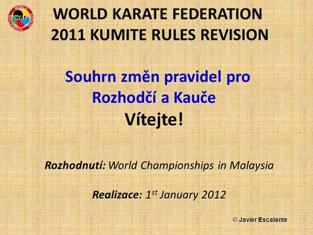 WORLD KARATE FEDERATION 2011 KUMITE RULES REVISION Souhrn změn pravidel pro Rozhodčí a Kauče Vítejte! Rozhodnutí: World Championships in Malaysia Realizace: