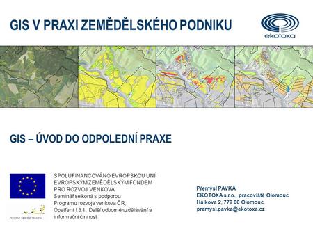 Přemysl PAVKA EKOTOXA s.r.o., pracoviště Olomouc Hálkova 2, 779 00 Olomouc GIS V PRAXI ZEMĚDĚLSKÉHO PODNIKU GIS – ÚVOD DO ODPOLEDNÍ.