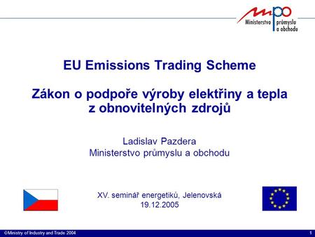 1  Ministry of Industry and Trade 2004 EU Emissions Trading Scheme Zákon o podpoře výroby elektřiny a tepla z obnovitelných zdrojů Ladislav Pazdera Ministerstvo.