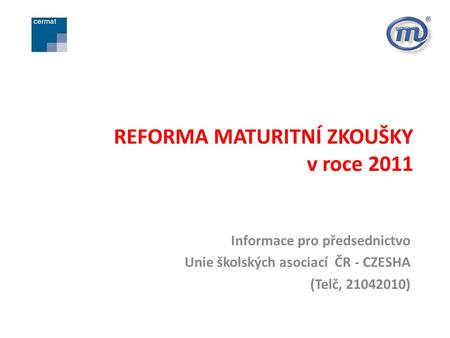 REFORMA MATURITNÍ ZKOUŠKY v roce 2011 Informace pro předsednictvo Unie školských asociací ČR - CZESHA (Telč, 21042010)