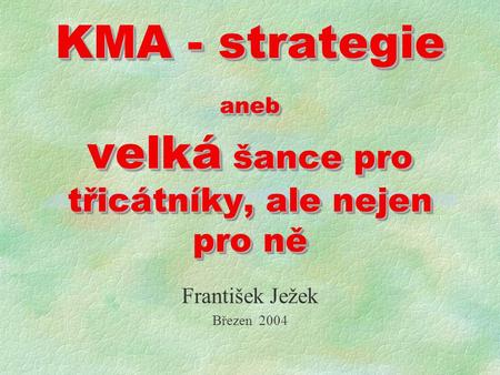 KMA - strategie aneb velká šance pro třicátníky, ale nejen pro ně František Ježek Březen 2004.