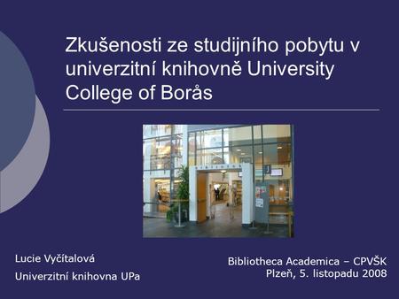 Zkušenosti ze studijního pobytu v univerzitní knihovně University College of Borås Bibliotheca Academica – CPVŠK Plzeň, 5. listopadu 2008 Lucie Vyčítalová.