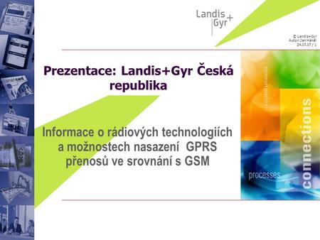 © Landis+Gyr Autor: Jan Háněl 24.07.07 / 1 Prezentace: Landis+Gyr Česká republika Informace o rádiových technologiích a možnostech nasazení GPRS přenosů.