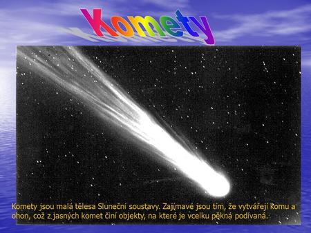 Komety Komety jsou malá tělesa Sluneční soustavy. Zajímavé jsou tím, že vytvářejí komu a ohon, což z jasných komet činí objekty, na které je vcelku pěkná.