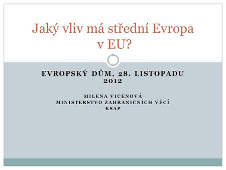 EVROPSKÝ DŮM, 28. LISTOPADU 2012 MILENA VICENOVÁ MINISTERSTVO ZAHRANIČNÍCH VĚCÍ KSAP Jaký vliv má střední Evropa v EU?