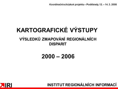 INSTITUT REGIONÁLNÍCH INFORMACÍ KARTOGRAFICKÉ VÝSTUPY VÝSLEDKŮ ZMAPOVÁNÍ REGIONÁLNÍCH DISPARIT 2000 – 2006 Koordinační schůzka k projektu – Poděbrady,