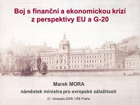 Boj s finanční a ekonomickou krizí z perspektivy EU a G-20 Marek MORA náměstek ministra pro evropské záležitosti 21. listopadu 2009, VŠE Praha.