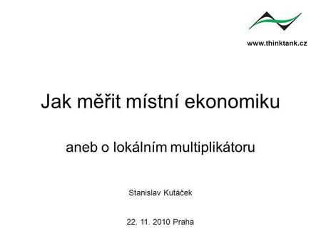 Www.thinktank.cz Jak měřit místní ekonomiku aneb o lokálním multiplikátoru Stanislav Kutáček 22. 11. 2010 Praha.