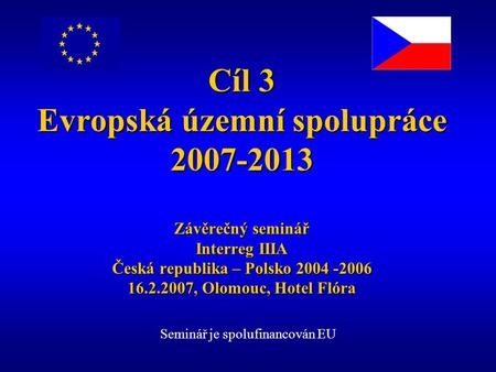 Cíl 3 Evropská územní spolupráce 2007-2013 Závěrečný seminář Interreg IIIA Česká republika – Polsko 2004 -2006 16.2.2007, Olomouc, Hotel Flóra Seminář.