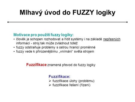 Mlhavý úvod do FUZZY logiky Motivace pro použití fuzzy logiky: člověk je schopen rozhodovat a řídit systémy i na základě nepřesných informací - stroj tak.