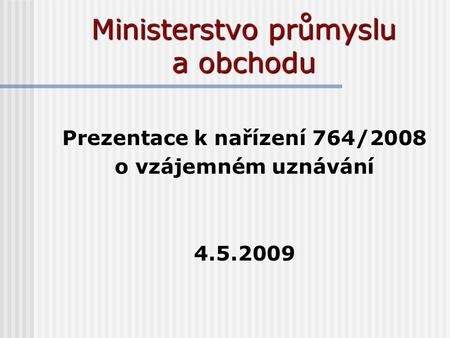 Ministerstvo průmyslu a obchodu Prezentace k nařízení 764/2008 o vzájemném uznávání 4.5.2009.