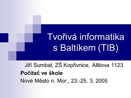 Tvořivá informatika s Baltíkem (TIB) Jiří Sumbal, ZŠ Kopřivnice, Allšova 1123 Počítač ve škole Nové Město n. Mor., 23.-25. 3. 2005.