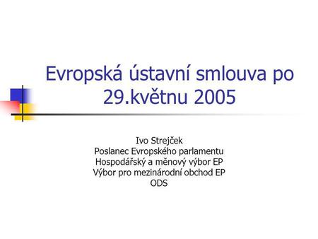 Evropská ústavní smlouva po 29.květnu 2005 Ivo Strejček Poslanec Evropského parlamentu Hospodářský a měnový výbor EP Výbor pro mezinárodní obchod EP ODS.