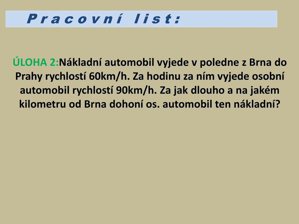 P r a c o v n í l i s t : ÚLOHA 2:Nákladní automobil vyjede v poledne z Brna do Prahy rychlostí 60km/h. Za hodinu za ním vyjede osobní.
