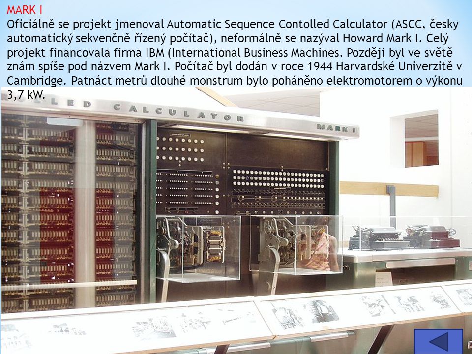 MARK I Oficiálně se projekt jmenoval Automatic Sequence Contolled Calculator (ASCC, česky automatický sekvenčně řízený počítač), neformálně se nazýval Howard Mark I. Celý projekt financovala firma IBM (International Business Machines. Později byl ve světě znám spíše pod názvem Mark I. Počítač byl dodán v roce 1944 Harvardské Univerzitě v Cambridge. Patnáct metrů dlouhé monstrum bylo poháněno elektromotorem o výkonu 3,7 kW.