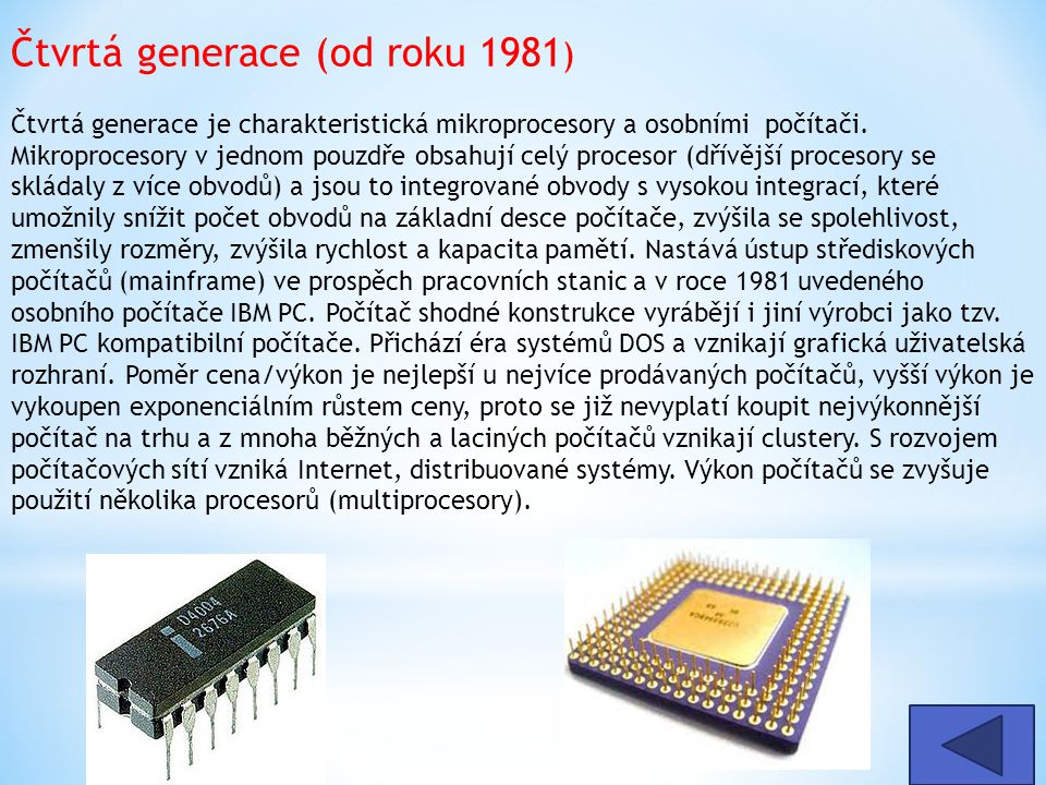 Čtvrtá generace (od roku 1981) Čtvrtá generace je charakteristická mikroprocesory a osobními počítači. Mikroprocesory v jednom pouzdře obsahují celý procesor (dřívější procesory se skládaly z více obvodů) a jsou to integrované obvody s vysokou integrací, které umožnily snížit počet obvodů na základní desce počítače, zvýšila se spolehlivost, zmenšily rozměry, zvýšila rychlost a kapacita pamětí. Nastává ústup střediskových počítačů (mainframe) ve prospěch pracovních stanic a v roce 1981 uvedeného osobního počítače IBM PC. Počítač shodné konstrukce vyrábějí i jiní výrobci jako tzv. IBM PC kompatibilní počítače. Přichází éra systémů DOS a vznikají grafická uživatelská rozhraní. Poměr cena/výkon je nejlepší u nejvíce prodávaných počítačů, vyšší výkon je vykoupen exponenciálním růstem ceny, proto se již nevyplatí koupit nejvýkonnější počítač na trhu a z mnoha běžných a laciných počítačů vznikají clustery. S rozvojem počítačových sítí vzniká Internet, distribuované systémy. Výkon počítačů se zvyšuje použití několika procesorů (multiprocesory).