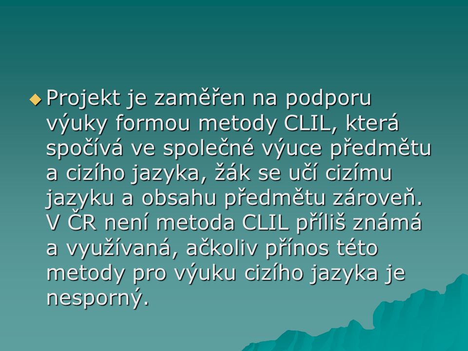 Projekt je zaměřen na podporu výuky formou metody CLIL, která spočívá ve společné výuce předmětu a cizího jazyka, žák se učí cizímu jazyku a obsahu předmětu zároveň.