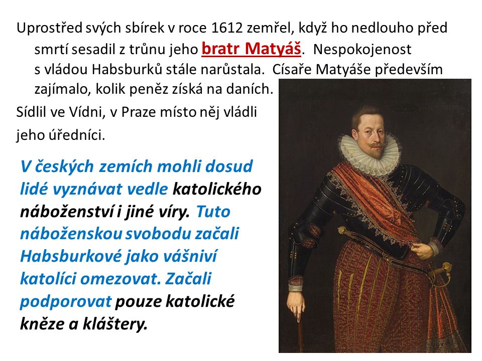 Uprostřed svých sbírek v roce 1612 zemřel, když ho nedlouho před smrtí sesadil z trůnu jeho bratr Matyáš. Nespokojenost s vládou Habsburků stále narůstala. Císaře Matyáše především zajímalo, kolik peněz získá na daních. Sídlil ve Vídni, v Praze místo něj vládli jeho úředníci.