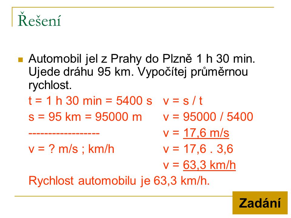 Řešení Automobil jel z Prahy do Plzně 1 h 30 min. Ujede dráhu 95 km. Vypočítej průměrnou rychlost. t = 1 h 30 min = 5400 s v = s / t.