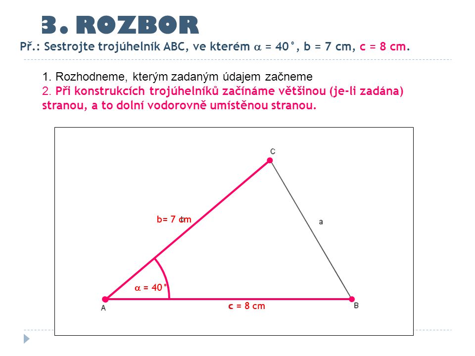 3. ROZBOR Př.: Sestrojte trojúhelník ABC, ve kterém  = 40°, b = 7 cm, c = 8 cm. 1. Rozhodneme, kterým zadaným údajem začneme.