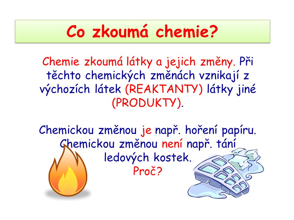 Co zkoumá chemie Chemie zkoumá látky a jejich změny. Při těchto chemických změnách vznikají z výchozích látek (REAKTANTY) látky jiné (PRODUKTY).