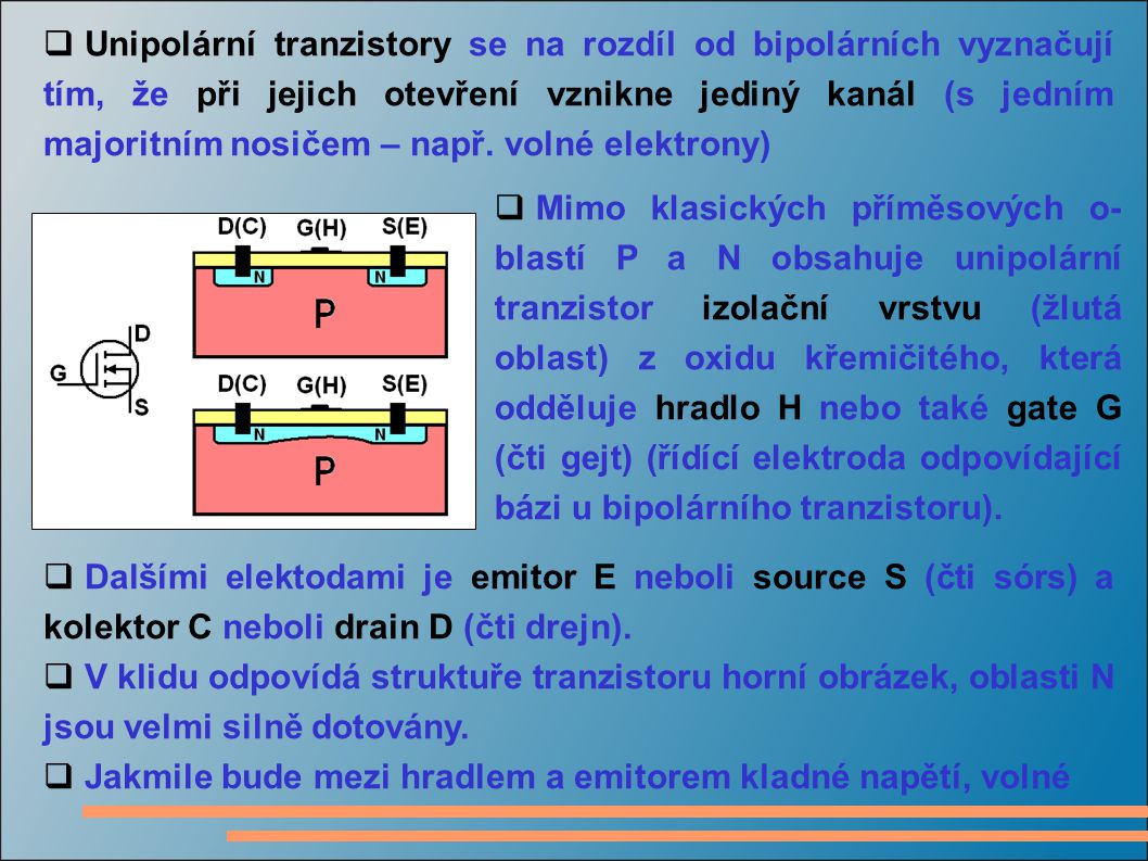 Unipolární tranzistory se na rozdíl od bipolárních vyznačují tím, že při jejich otevření vznikne jediný kanál (s jedním majoritním nosičem – např. volné elektrony)