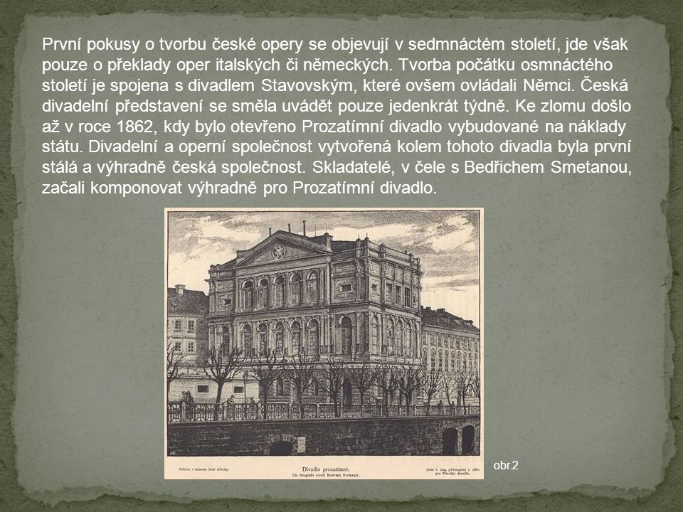 První pokusy o tvorbu české opery se objevují v sedmnáctém století, jde však pouze o překlady oper italských či německých. Tvorba počátku osmnáctého století je spojena s divadlem Stavovským, které ovšem ovládali Němci. Česká divadelní představení se směla uvádět pouze jedenkrát týdně. Ke zlomu došlo až v roce 1862, kdy bylo otevřeno Prozatímní divadlo vybudované na náklady státu. Divadelní a operní společnost vytvořená kolem tohoto divadla byla první stálá a výhradně česká společnost. Skladatelé, v čele s Bedřichem Smetanou, začali komponovat výhradně pro Prozatímní divadlo.