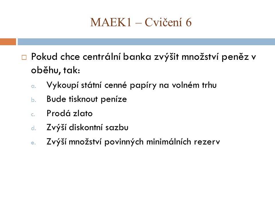 MAEK1 – Cvičení 6 Pokud chce centrální banka zvýšit množství peněz v oběhu, tak: Vykoupí státní cenné papíry na volném trhu.