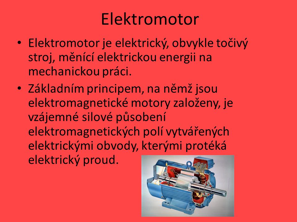 Elektromotor Elektromotor je elektrický, obvykle točivý stroj, měnící elektrickou energii na mechanickou práci.
