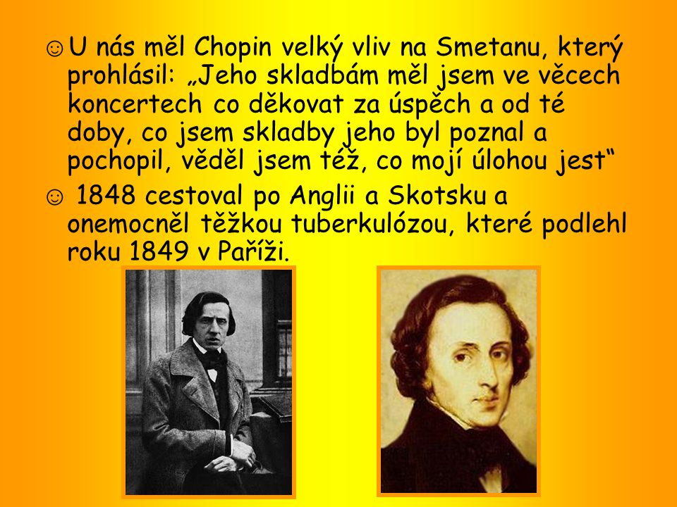 ☺U nás měl Chopin velký vliv na Smetanu, který prohlásil: „Jeho skladbám měl jsem ve věcech koncertech co děkovat za úspěch a od té doby, co jsem skladby jeho byl poznal a pochopil, věděl jsem též, co mojí úlohou jest