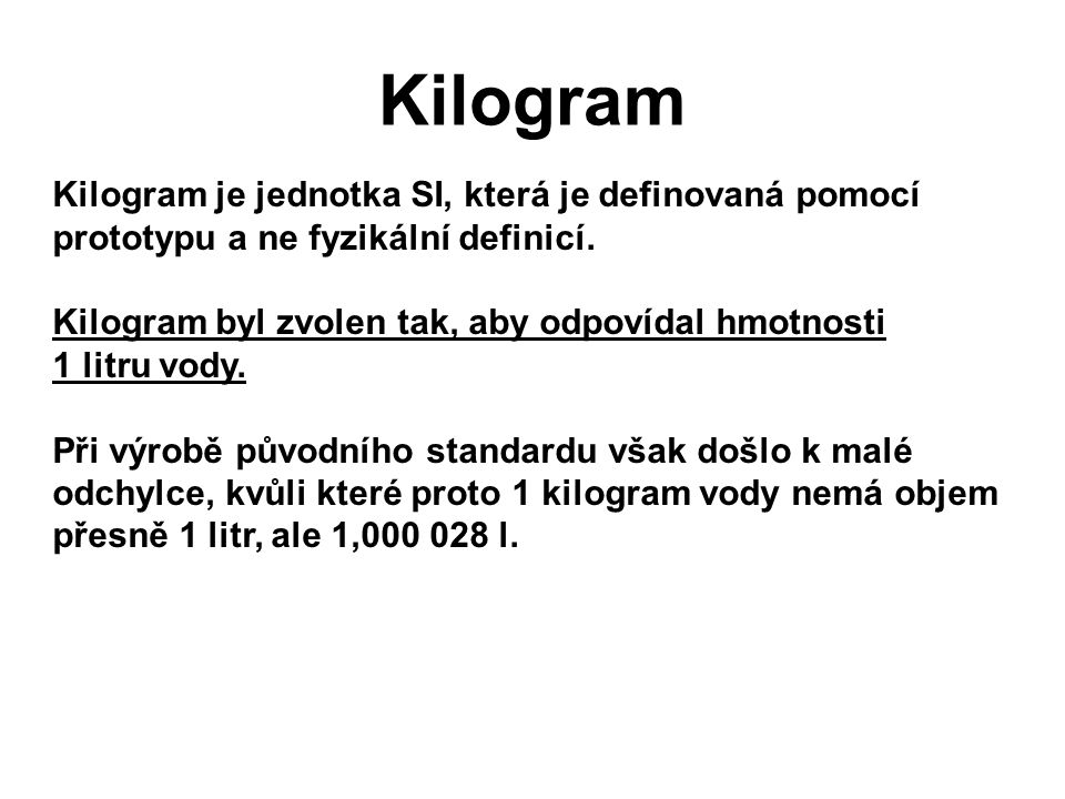 Kilogram Kilogram je jednotka SI, která je definovaná pomocí prototypu a ne fyzikální definicí.