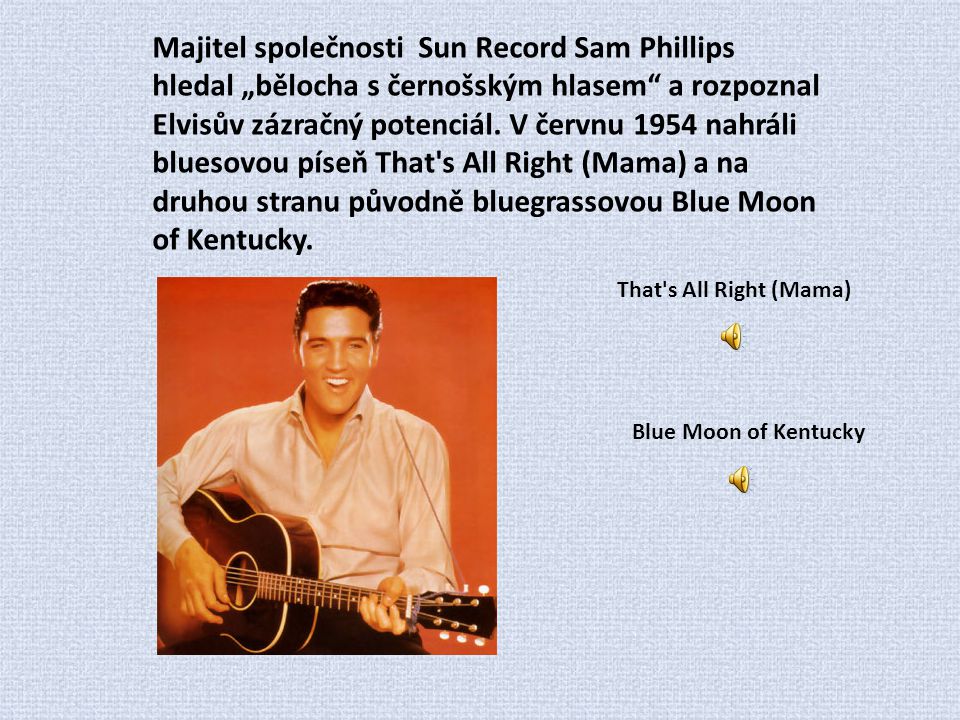 Majitel společnosti Sun Record Sam Phillips hledal „bělocha s černošským hlasem a rozpoznal Elvisův zázračný potenciál. V červnu 1954 nahráli bluesovou píseň That s All Right (Mama) a na druhou stranu původně bluegrassovou Blue Moon of Kentucky.