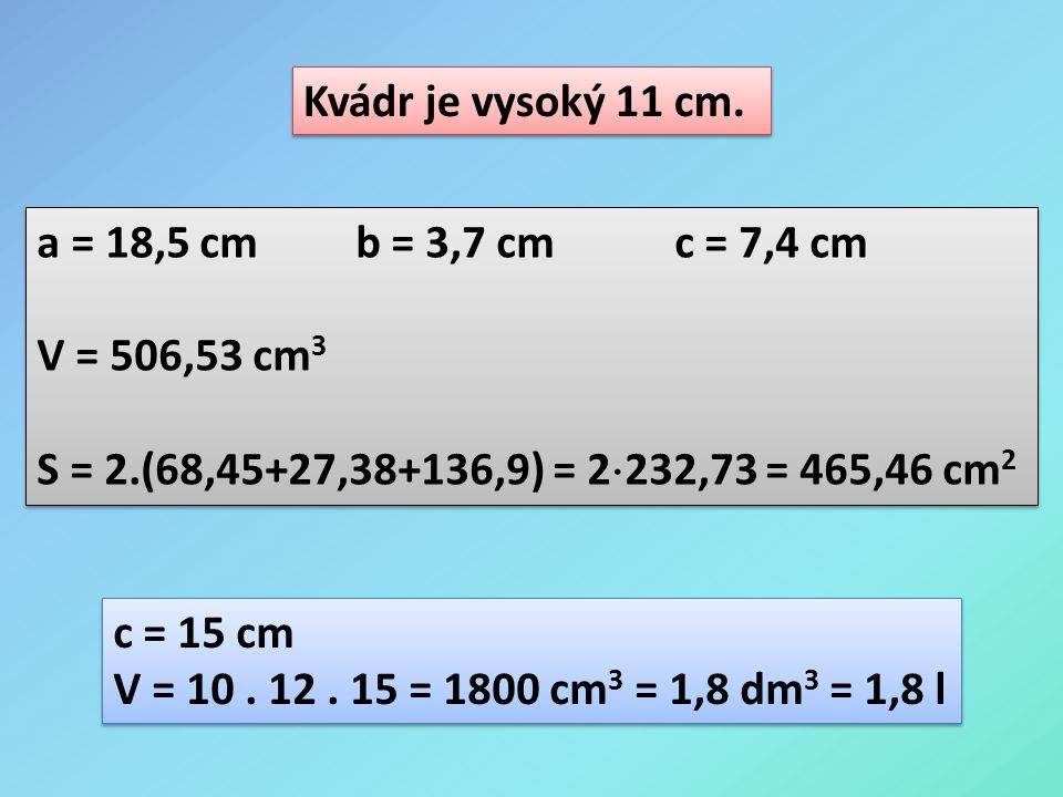Kvádr je vysoký 11 cm. a = 18,5 cm b = 3,7 cm c = 7,4 cm. V = 506,53 cm3. S = 2.(68,45+27,38+136,9) = 2232,73 = 465,46 cm2.
