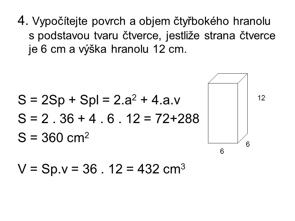 4. Vypočítejte povrch a objem čtyřbokého hranolu s podstavou tvaru čtverce, jestliže strana čtverce je 6 cm a výška hranolu 12 cm.