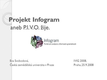 Projekt Infogram aneb P.I.V.O. žije. Eva Svobodová, IVIG 2008, Česká zemědělská univerzita v Praze Praha, 25.9.2008.