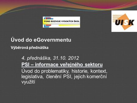 4. přednáška, 31.10. 2012 PSI – informace veřejného sektoru Úvod do problematiky, historie, kontext, legislativa, členění PSI, jejich komerční využití.