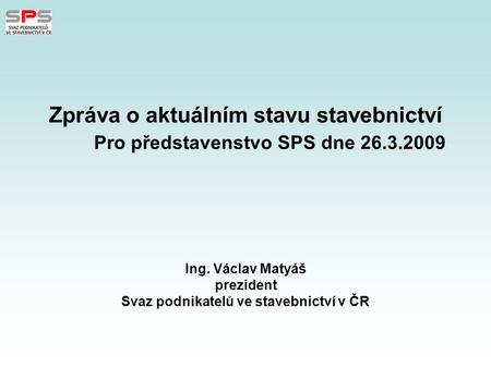 Zpráva o aktuálním stavu stavebnictví Pro představenstvo SPS dne 26.3.2009 Ing. Václav Matyáš prezident Svaz podnikatelů ve stavebnictví v ČR.