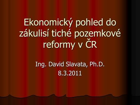 Ekonomický pohled do zákulisí tiché pozemkové reformy v ČR Ing. David Slavata, Ph.D. 8.3.2011.