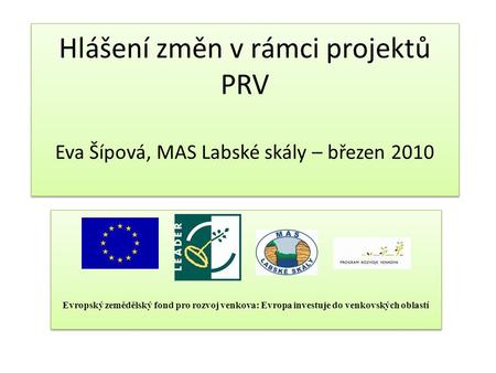 Hlášení změn v rámci projektů PRV Eva Šípová, MAS Labské skály – březen 2010 Evropský zemědělský fond pro rozvoj venkova: Evropa investuje do venkovských.