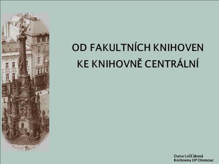 OD FAKULTNÍCH KNIHOVEN KE KNIHOVNĚ CENTRÁLNÍ Dana Lošťáková Knihovna UP Olomouc.