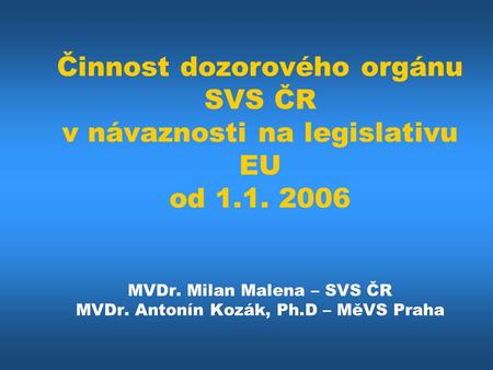 Činnost dozorového orgánu SVS ČR v návaznosti na legislativu EU od 1.1. 2006 MVDr. Milan Malena – SVS ČR MVDr. Antonín Kozák, Ph.D – MěVS Praha.