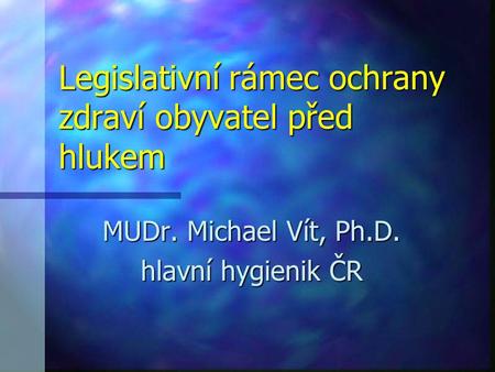 Legislativní rámec ochrany zdraví obyvatel před hlukem MUDr. Michael Vít, Ph.D. hlavní hygienik ČR.