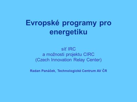 Evropské programy pro energetiku síť IRC a možnosti projektu CIRC (Czech Innovation Relay Center) Radan Panáček, Technologické Centrum AV ČR.