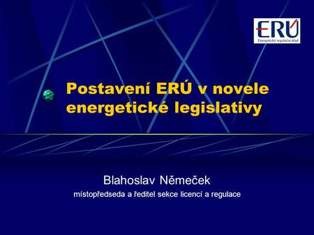 Postavení ERÚ v novele energetické legislativy Blahoslav Němeček místopředseda a ředitel sekce licencí a regulace.