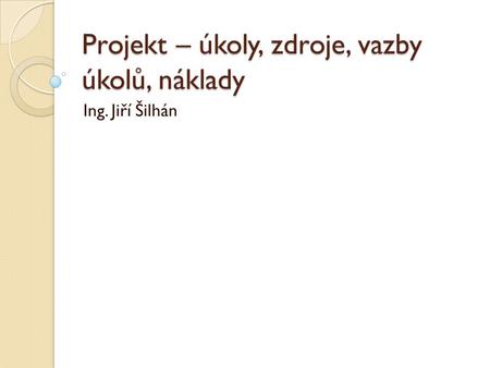 Projekt – úkoly, zdroje, vazby úkolů, náklady Ing. Jiří Šilhán.