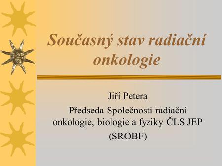 Současný stav radiační onkologie Jiří Petera Předseda Společnosti radiační onkologie, biologie a fyziky ČLS JEP (SROBF)