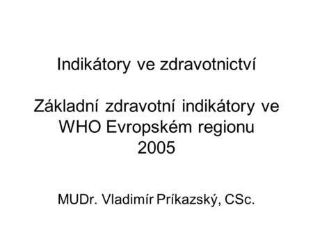 Indikátory ve zdravotnictví Základní zdravotní indikátory ve WHO Evropském regionu 2005 MUDr. Vladimír Príkazský, CSc.