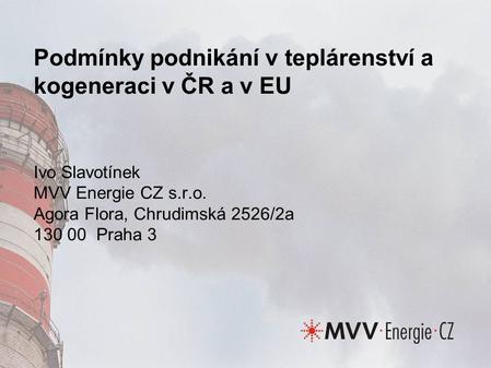 Podmínky podnikání v teplárenství a kogeneraci v ČR a v EU Ivo Slavotínek MVV Energie CZ s.r.o. Agora Flora, Chrudimská 2526/2a 130 00 Praha 3.