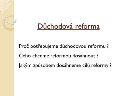 Důchodová reforma Proč potřebujeme důchodovou reformu ? Čeho chceme reformou dosáhnout ? Jakým způsobem dosáhneme cílů reformy ?